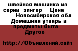 швейная машинка из серии “зингер“ › Цена ­ 4 000 - Новосибирская обл. Домашняя утварь и предметы быта » Другое   
